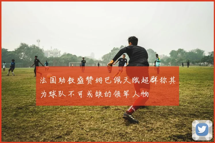 法国助教盛赞姆巴佩天赋超群称其为球队不可或缺的领军人物
