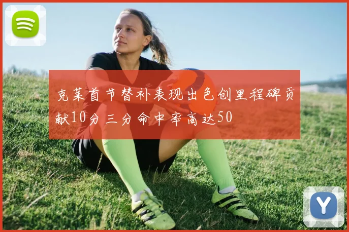 克莱首节替补表现出色创里程碑贡献10分三分命中率高达50
