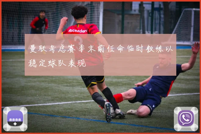 曼联考虑赛季末前任命临时教练以稳定球队表现