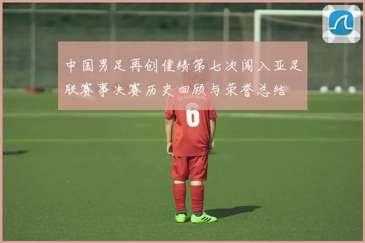 中国男足再创佳绩第七次闯入亚足联赛事决赛历史回顾与荣誉总结