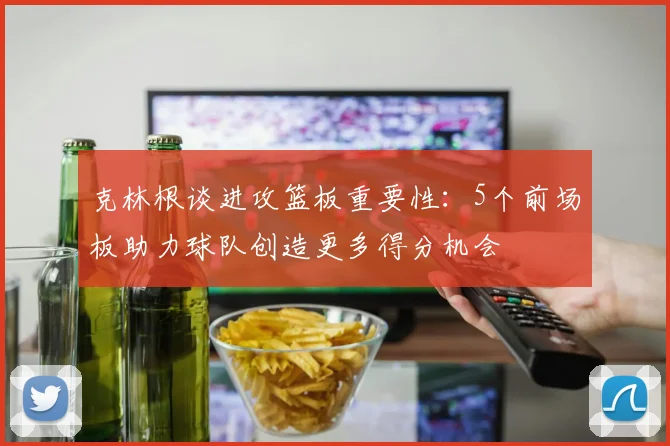 克林根谈进攻篮板重要性：5个前场板助力球队创造更多得分机会