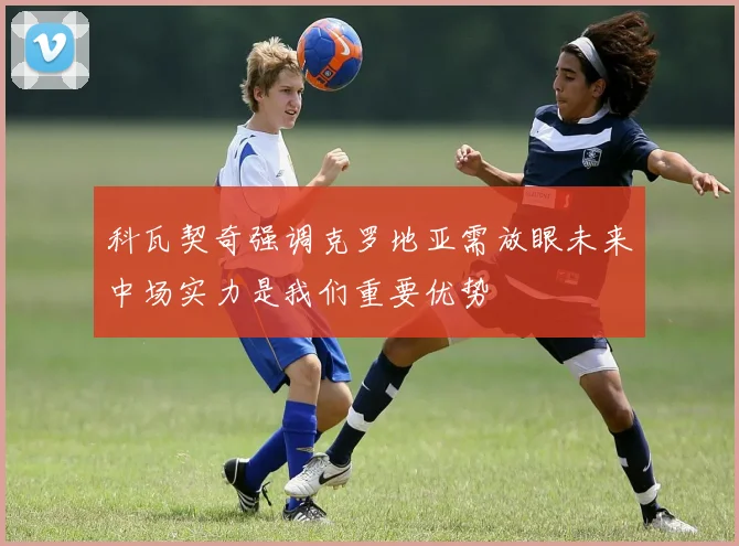 科瓦契奇强调克罗地亚需放眼未来中场实力是我们重要优势