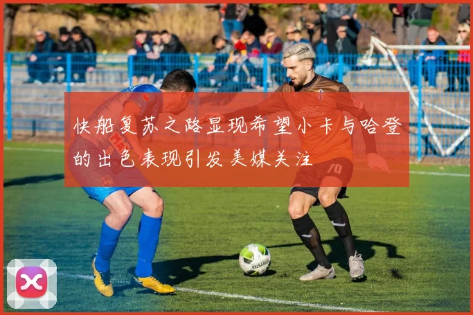 快船复苏之路显现希望小卡与哈登的出色表现引发美媒关注