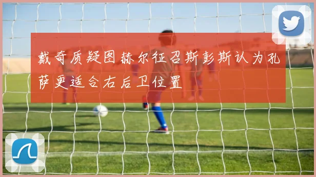 戴奇质疑图赫尔征召斯彭斯认为孔萨更适合右后卫位置