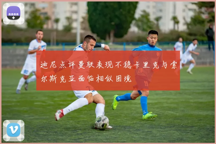 迪尼点评曼联表现不稳卡里克与索尔斯克亚面临相似困境