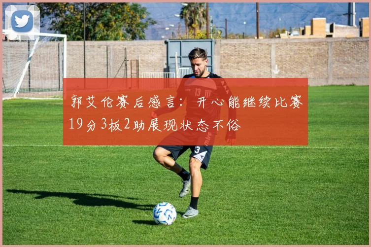 郭艾伦赛后感言：开心能继续比赛19分3板2助展现状态不俗