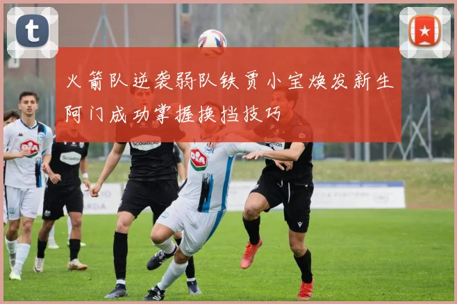火箭队逆袭弱队铁贾小宝焕发新生阿门成功掌握换挡技巧